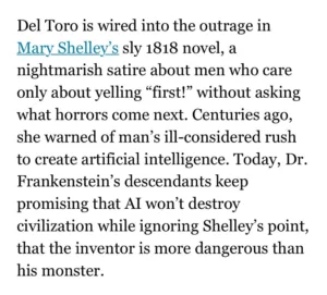 Del Toro is wired into the outrage in Mary Shelley's sly 1818 novel, a nightmarish satire about men who care only about yelling "first!" without asking what horrors come next. Centuries ago, she warned of man's ill-considered rush to create artificial intelligence. Today, Dr. Frankenstein's descendants keep promising that AI won't destroy civilization while ignoring Shelley's point, that the inventor is more dangerous than his monster.