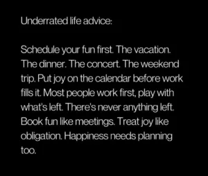 Schedule your fun first. The vacation. The dinner. The concert. The weekend trip. Put joy on the calendar before work fills it. Most people work first, play with what's left. There's never anything left. Book fun like meetings. Treat joy like obligation. Happiness needs planning too.