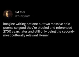 imagine writing not one but two massive epic poems so good they're studied and referenced 2700 years later and still only being the second-most culturally relevant Homer