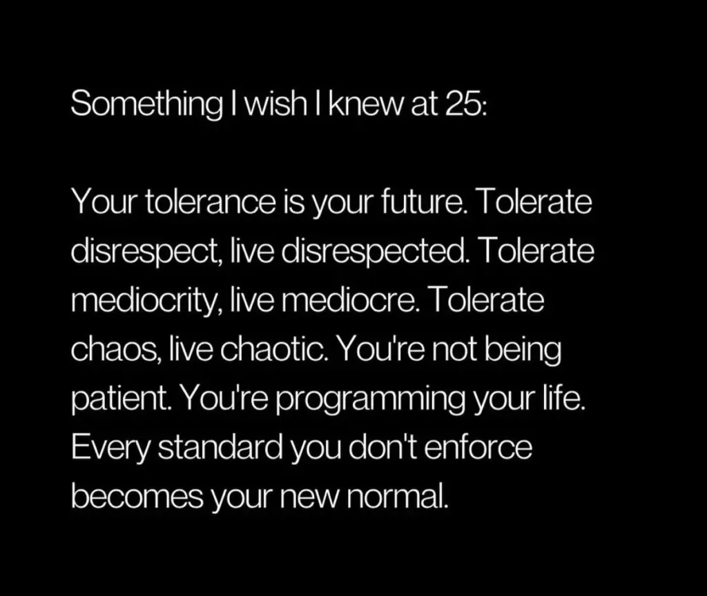 Something I wish I knew at 25: Your tolerance is your future. Tolerate disrespect, live disrespected. Tolerate mediocrity, live mediocre. Tolerate chaos, live chaotic. You're not being patient. You're programming your life. Every standard you don't enforce becomes your new normal.